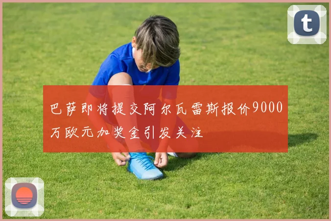 巴萨即将提交阿尔瓦雷斯报价9000万欧元加奖金引发关注