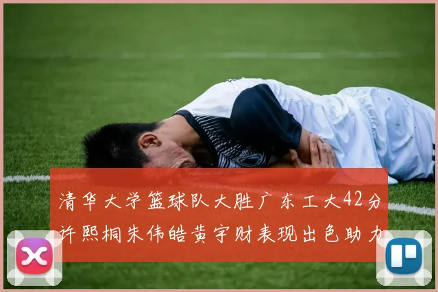 清华大学篮球队大胜广东工大42分许熙桐朱伟皓黄宇财表现出色助力胜利