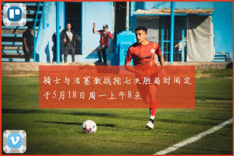 骑士与活塞激战抢七决胜局时间定于5月18日周一上午8点