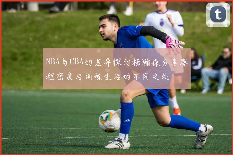 NBA与CBA的差异探讨杨瀚森分享赛程密度与训练生活的不同之处