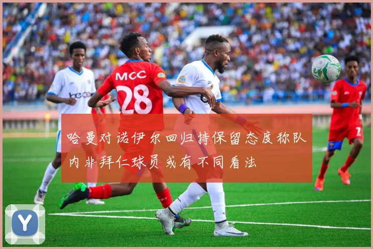 哈曼对诺伊尔回归持保留态度称队内非拜仁球员或有不同看法