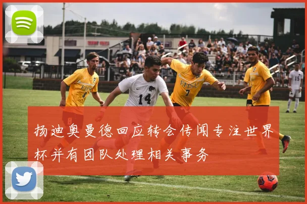 扬迪奥曼德回应转会传闻专注世界杯并有团队处理相关事务
